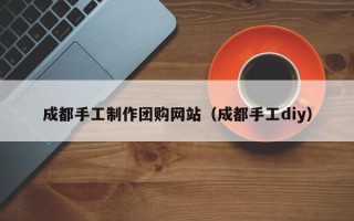 淮安成都手工制作团购网站（成都手工diy）