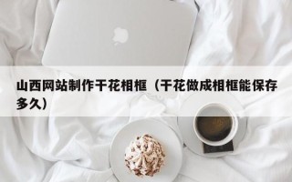 淮安山西网站制作干花相框（干花做成相框能保存多久）